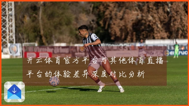 开云体育官方平台与其他体育直播平台的体验差异深度对比分析
