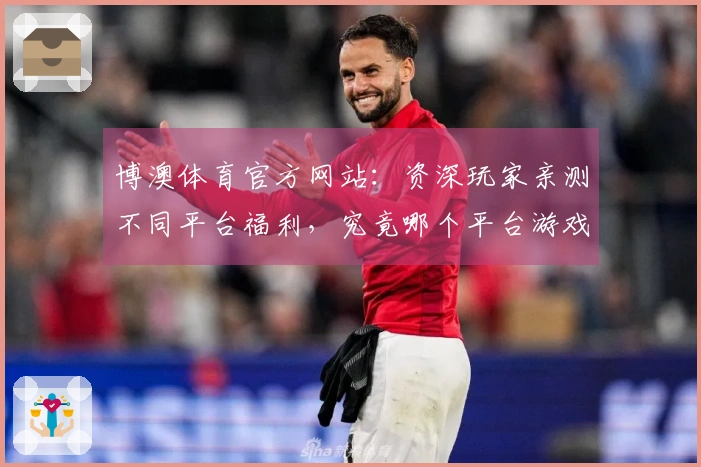 博澳体育官方网站:资深玩家亲测不同平台福利,究竟哪个平台游戏体验更胜一筹?
