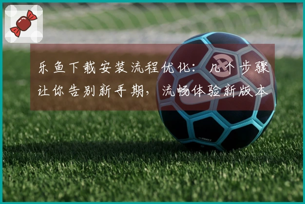 乐鱼下载安装流程优化：几个步骤让你告别新手期，流畅体验新版本