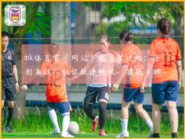 mk体育官方网站下载安装攻略：亲测高效，助你极速畅玩，摆脱卡顿烦恼