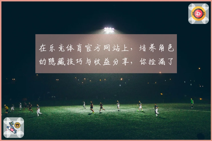 在乐竞体育官方网站上，培养角色的隐藏技巧与收益分享，你捡漏了多少？